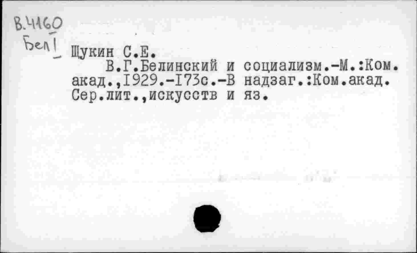 ﻿ь>н<оО
Щукин С.Е.
В.Г.Белинский и социализм.-М.:Ком. акад.,1929.-173с.-В надзаг.:Ком.акад. Сер.лит.»искусств и яз.